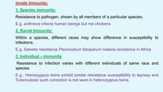 Innate Immunity:
1. Species immunity:
Resistance to pathogen, shown by all members of a particular species.
E.g. anthracis infects human beings but not chickens
2. Racial Immunity:
Within a species, different races may show difference in susceptibility to
infections.
E.g. Genetic resistance Plasmodium falciparum malaria resistance in Africa
3. Individual – immunity
Resistance to infection varies with different individuals of same race and
species
E.g.. Homozygous twins exhibit similar resistance susceptibility to leprosy and
Tuberculosis such correction is not seen in heterozygous twins.
 