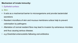 Mechanism of innate immunity:
1. Epithelial surface:
a. Skin:
• It acts as a machanical barrier to microorganisms and provide bactericidal
secretions
• Resident microflora of skin and mucous membrane suface help to prevent
colonisation by pathogens
• Altertation of normal resident flora may lead to invasion by extraneous microbes
and thus causing serious disease.
• e.g Clostridial enterocoloitis fallowing oral antibiotics
 