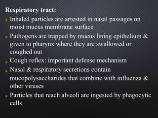 Respiratory tract:
Inhaled particles are arrested in nasal passages on
moist mucus membrane surface
Pathogens are trapped by mucus lining epithelium &
given to pharynx where they are swallowed or
coughed out
Cough reflex: important defense mechanism
Nasal & respiratory secretions contain
mucopolysaccharides that combine with influenza &
other viruses
Particles that reach alveoli are ingested by phagocytic
cells
 