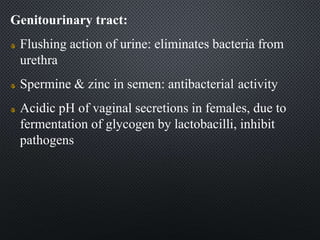 Genitourinary tract:
Flushing action of urine: eliminates bacteria from
urethra
Spermine & zinc in semen: antibacterial activity
Acidic pH of vaginal secretions in females, due to
fermentation of glycogen by lactobacilli, inhibit
pathogens
 