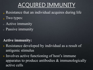 ACQUIRED IMMUNITY
Resistance that an individual acquires during life
Two types:
o Active immunity
o Passive immunity
Active immunity:
Resistance developed by individual as a result of
antigenic stimulus
Involves active functioning of host’s immune
apparatus to produce antibodies & immunologically
active cells
 