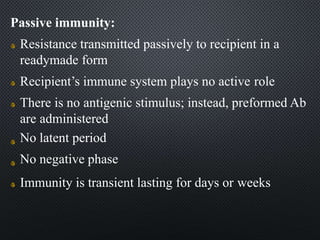 Passive immunity:
Resistance transmitted passively to recipient in a
readymade form
Recipient’s immune system plays no active role
There is no antigenic stimulus; instead, preformed Ab
are administered
No latent period
No negative phase
Immunity is transient lasting for days or weeks
 
