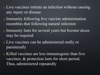 Live vaccines initiate an infection without causing
any injury or disease
Immunity following live vaccine administration
resembles that following natural infection
Immunity lasts for several years but booster doses
may be required
Live vaccines can be administered orally or
parenterally
Killed vaccines are less immunogenic than live
vaccines, & protection lasts for short period.
Thus, administered repeatedly
 