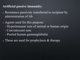 Artificial passive immunity:
Resistance passively transferred to recipient by
administration of Ab
Agents used for this purpose:
- Hyperimmune sera of animal or human origin
- Convalescent sera
- Pooled human gammaglobulin
These are used for prophylaxis & therapy
 