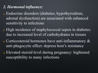2. Hormonal influence:
Endocrine disorders (diabetes, hypothyroidism,
adrenal dysfunction) are associated with enhanced
sensitivity to infections
High incidence of staphylococcal sepsis in diabetes:
due to increased level of carbohydrates in tissues
Corticosteroid hormones have anti-inflammatory &
anti-phagocytic effect: depress host’s resistance
Elevated steroid level during pregnancy: hightened
susceptibility to many infections
 