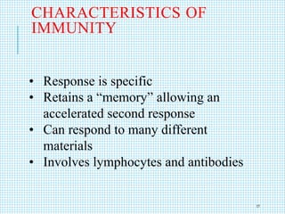 CHARACTERISTICS OF
IMMUNITY
• Response is specific
• Retains a “memory” allowing an
accelerated second response
• Can respond to many different
materials
• Involves lymphocytes and antibodies
17
 