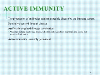 ACTIVE IMMUNITY
The production of antibodies against a specific disease by the immune system.
Naturally acquired through disease
Artificially acquired through vaccination
 Vaccines include inactivated toxins, killed microbes, parts of microbes, and viable but
weakened microbes.
Active immunity is usually permanent
20
 