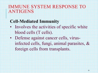 Cell-Mediated Immunity
• Involves the activities of specific white
blood cells (T cells).
• Defense against cancer cells, virus-
infected cells, fungi, animal parasites, &
foreign cells from transplants.
IMMUNE SYSTEM RESPONSE TO
ANTIGENS
24
 