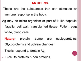 ANTIGENS
-These are the substances that can stimulate an
immune response in the body.
Ag may be micro-organism or part of it like capsule,
flagella, cell wall, transplanted tissue, Pollen, eggs
white, blood cells.
- Nature- protein, some are nucleoproteins,
Glycoproteins and polysaccharides.
- T cells respond to protein Ag,
- B cell to proteins & non proteins.
 
