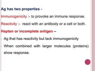 Ag has two properties -
Immunogenicity :- to provoke an immune response.
Reactivity :- react with an antibody or a cell or both.
Hapten or incomplete antigen –
- Ag that has reactivity but lack immunogenicity
- When combined with larger molecules (proteins)
show response.
 