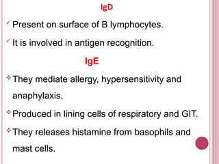 IgD
 Present on surface of B lymphocytes.
 It is involved in antigen recognition.
IgE
They mediate allergy, hypersensitivity and
anaphylaxis.
Produced in lining cells of respiratory and GIT.
They releases histamine from basophils and
mast cells.
 
