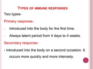 TYPES OF IMMUNE RESPONSES
Two types-
Primary response-
- introduced into the body for the first time.
- Always latent period from 4 days to 4 weeks.
Secondary response-
- introduced into the body on a second occasion. It
occurs more quickly and more intensely.
 