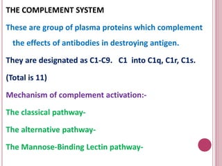 THE COMPLEMENT SYSTEM
These are group of plasma proteins which complement
the effects of antibodies in destroying antigen.
They are designated as C1-C9. C1 into C1q, C1r, C1s.
(Total is 11)
Mechanism of complement activation:-
The classical pathway-
The alternative pathway-
The Mannose-Binding Lectin pathway-
 