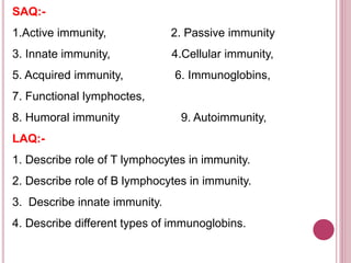 SAQ:-
1.Active immunity, 2. Passive immunity
3. Innate immunity, 4.Cellular immunity,
5. Acquired immunity, 6. Immunoglobins,
7. Functional lymphoctes,
8. Humoral immunity 9. Autoimmunity,
LAQ:-
1. Describe role of T lymphocytes in immunity.
2. Describe role of B lymphocytes in immunity.
3. Describe innate immunity.
4. Describe different types of immunoglobins.
 