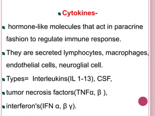 Cytokines-
hormone-like molecules that act in paracrine
fashion to regulate immune response.
They are secreted lymphocytes, macrophages,
endothelial cells, neuroglial cell.
Types= Interleukins(IL 1-13), CSF,
tumor necrosis factors(TNFα, β ),
interferon's(IFN α, β γ).
 