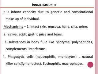 INNATE IMMUNITY
It is inborn capacity due to genetic and constitutional
make up of individual.
Mechanisms – 1. intact skin, mucosa, hairs, cilia, urine.
2. saliva, acidic gastric juice and tears.
3. substances in body fluid like lysozyme, polypeptides,
complements, interferons.
4. Phagocytic cells (neutrophilis, monocytes) , natural
killer cells(lymphoctes), Eosinophils, macrophages.
 