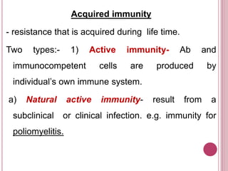 Acquired immunity
- resistance that is acquired during life time.
Two types:- 1) Active immunity- Ab and
immunocompetent cells are produced by
individual’s own immune system.
a) Natural active immunity- result from a
subclinical or clinical infection. e.g. immunity for
poliomyelitis.
 