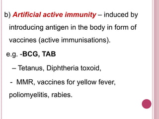 b) Artificial active immunity – induced by
introducing antigen in the body in form of
vaccines (active immunisations).
e.g. -BCG, TAB
– Tetanus, Diphtheria toxoid,
- MMR, vaccines for yellow fever,
poliomyelitis, rabies.
 