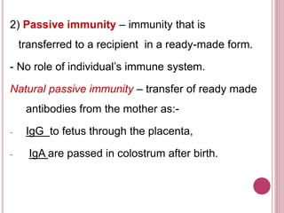 2) Passive immunity – immunity that is
transferred to a recipient in a ready-made form.
- No role of individual’s immune system.
Natural passive immunity – transfer of ready made
antibodies from the mother as:-
- IgG to fetus through the placenta,
- IgA are passed in colostrum after birth.
 