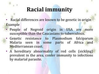 Racial immunity
• Racial differences are known to be genetic in origin
Example
• People of Negroid origin in USA are more
susceptible than the Caucasians to tuberculosis.
• Genetic resistance to Plasmodium falciparum
Malaria seen in some parts of Africa and
Mediterranean coast.
• A hereditary abnormality of red cells (sickling)
prevalent in the area, confer immunity to infections
by malarial parasite.
 