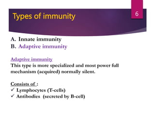 A. Innate immunity
B. Adaptive immunity
Adaptive immunity
This type is more specialized and most power full
mechanism (acquired) normally silent.
Consists of :
 Lymphocytes (T-cells)
 Antibodies (secreted by B-cell)
Types of immunity 6
 