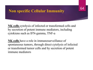 Non specific Cellular Immunity
NK cells cytolysis of infected or transformed cells and
by secretion of potent immune mediators, including
cytokiens such as IFN-gamma, TNF-a
NK cells have a role in immunosurveillance of
spontaneous tumors, through direct cytolysis of infected
or transformed tumor cells and by secretion of potent
immune mediators
64
 