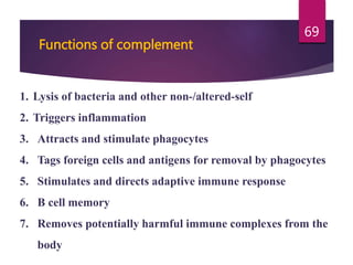 1. Lysis of bacteria and other non-/altered-self
2. Triggers inflammation
3. Attracts and stimulate phagocytes
4. Tags foreign cells and antigens for removal by phagocytes
5. Stimulates and directs adaptive immune response
6. B cell memory
7. Removes potentially harmful immune complexes from the
body
Functions of complement
69
 