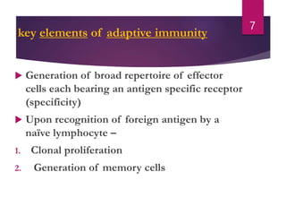 key elements of adaptive immunity
 Generation of broad repertoire of effector
cells each bearing an antigen specific receptor
(specificity)
 Upon recognition of foreign antigen by a
naïve lymphocyte –
1. Clonal proliferation
2. Generation of memory cells
7
 