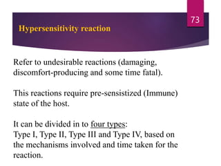 Hypersensitivity reaction
Refer to undesirable reactions (damaging,
discomfort-producing and some time fatal).
This reactions require pre-sensistized (Immune)
state of the host.
It can be divided in to four types:
Type I, Type II, Type III and Type IV, based on
the mechanisms involved and time taken for the
reaction.
73
 