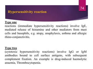 Type one
reactions (immediate hypersensitivity reactions) involve IgE,
mediated release of histamine and other mediators from mast
cells and basophils, e.g. atopy, anaphylaxis, asthma and allergic
rhino-conjunctivitis.
Type two
(cytotoxic hypersensitivity reactions) involve IgG or IgM
antibodies bound to cell surface antigens, with subsequent
complement fixation. An example is drug-induced haemolytic
anaemia, Thrombocytopenia.
74
Hypersensitivity reaction
 