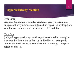 Type three
reactions (ie, immune-complex reactions) involve circulating
antigen-antibody immune complexes that deposit in postcapillary
venules. An example is serum sickness, SLE and RA
Type four
(delayed hypersensitivity reactions, cell-mediated immunity) are
mediated by T cells rather than by antibodies. An example is
contact dermatitis from poison ivy or nickel allergy, Transplant
rejection and TB.
75
Hypersensitivity reaction
 