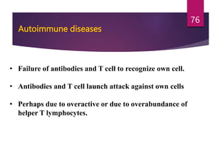Autoimmune diseases
• Failure of antibodies and T cell to recognize own cell.
• Antibodies and T cell launch attack against own cells
• Perhaps due to overactive or due to overabundance of
helper T lymphocytes.
76
 