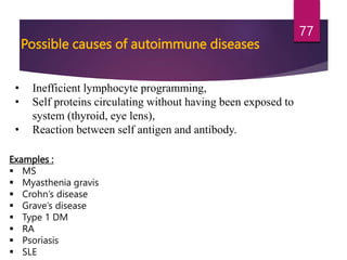 Possible causes of autoimmune diseases
• Inefficient lymphocyte programming,
• Self proteins circulating without having been exposed to
system (thyroid, eye lens),
• Reaction between self antigen and antibody.
Examples :
 MS
 Myasthenia gravis
 Crohn’s disease
 Grave’s disease
 Type 1 DM
 RA
 Psoriasis
 SLE
77
 