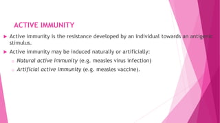 ACTIVE IMMUNITY
 Active immunity is the resistance developed by an individual towards an antigenic
stimulus.
 Active immunity may be induced naturally or artificially:
o Natural active immunity (e.g. measles virus infection)
o Artificial active immunity (e.g. measles vaccine).
 