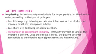 ACTIVE IMMUNITY
 Long-lasting- Active immunity usually lasts for longer periods but the duration
varies depending on the type of pathogen.
o Last life long- e.g. following certain viral infections such as chicken pox,
measles, small pox, mumps and rubella.
o Last short- e.g. following influenza infection.
o Premunition or concomitant immunity – Immunity may last as long as the
microbe is present. Once the disease is cured, the patient becomes
susceptible to the microbe again (Spirochaetes and Plasmodium).
 