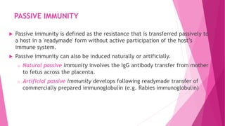 PASSIVE IMMUNITY
 Passive immunity is defined as the resistance that is transferred passively to
a host in a 'readymade' form without active participation of the host’s
immune system.
 Passive immunity can also be induced naturally or artificially.
o Natural passive immunity involves the IgG antibody transfer from mother
to fetus across the placenta.
o Artificial passive immunity develops following readymade transfer of
commercially prepared immunoglobulin (e.g. Rabies immunoglobulin)
 
