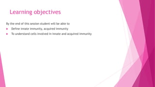 Learning objectives
By the end of this session student will be able to
 Define innate immunity, acquired immunity
 To understand cells involved in innate and acquired immunity
 