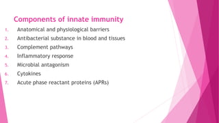 Components of innate immunity
1. Anatomical and physiological barriers
2. Antibacterial substance in blood and tissues
3. Complement pathways
4. Inflammatory response
5. Microbial antagonism
6. Cytokines
7. Acute phase reactant proteins (APRs)
 