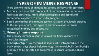 There are two types of immune responses primary and secondary.
 Memory is an essential component of immune response because it
facilitates enhanced, more effective response on second and
subsequent exposure to a particular antigen.
 Based on whether the immune system has been previously exposed
to the antigen or not, two types of immune response can be
recognized: Primary and secondary.
TYPES OF IMMUNE RESPONSE
1. Primary immune response
 The primary immune response follows the first exposure to a
particular antigen.
 Although antigen is recognized as soon as it is introduced into the
body, several days elapse before enough immunoglobulin (antibody) is
produced to be detected as an increase in serum immunoglobulin
levels.
 