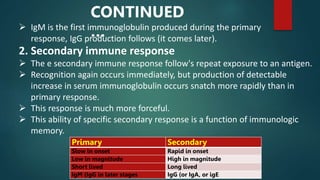 2. Secondary immune response
 The e secondary immune response follow's repeat exposure to an antigen.
 Recognition again occurs immediately, but production of detectable
increase in serum immunoglobulin occurs snatch more rapidly than in
primary response.
 This response is much more forceful.
 This ability of specific secondary response is a function of immunologic
memory.
Primary Secondary
Slow in onset Rapid in onset
Low in magnitude High in magnitude
Short lived Long lived
IgM (IgG in later stages IgG (or IgA, or igE
 IgM is the first immunoglobulin produced during the primary
response, IgG production follows (it comes later).
CONTINUED
…
 