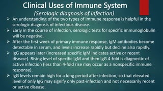 An understanding of the two types of immune response is helpful in the
serologic diagnosis of infectious disease.
 Early in the course of infection, serologic tests for specific immunoglobulin
will be negative.
 After the first week of primary immune response, IgM antibodies become
detectable in serum, and levels increase rapidly but decline also rapidly.
 IgG appears later (increased specific IgM indicates active or recent
disease). Rising level of specific IgM and then IgG 4-fold is diagnostic of
active infection (less than 4-fold rise may occur as a nonspecific immune
response).
 IgG levels remain high for a long period after infection, so that elevated
level of only IgG may signify only past-infection and not necessarily recent
or active disease.
Clinical Uses of Immune System
(Serologic diagnosis of infection)
 