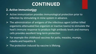 2. Active immunization
 Active immunization provides immunological protection prior to
infection by stimulating m mine system in advance.
 The administration of antigens of the infectious agent (either killed
organisms attenuated live organism or inactive toxins) to stimulate the
host's immune response to produce high antibody levels and memory
cells provides excellent long-term protection
 For example the childhood vaccines for polio, measles, mumps,
rubella and hepatitis B.
 The protection induced by vaccine is lifelong.
CONTINUED
…
 