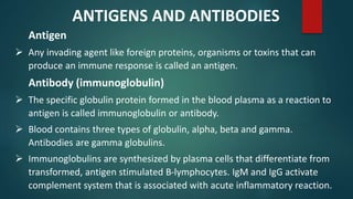 Antigen
 Any invading agent like foreign proteins, organisms or toxins that can
produce an immune response is called an antigen.
Antibody (immunoglobulin)
 The specific globulin protein formed in the blood plasma as a reaction to
antigen is called immunoglobulin or antibody.
 Blood contains three types of globulin, alpha, beta and gamma.
Antibodies are gamma globulins.
 Immunoglobulins are synthesized by plasma cells that differentiate from
transformed, antigen stimulated B-lymphocytes. IgM and IgG activate
complement system that is associated with acute inflammatory reaction.
ANTIGENS AND ANTIBODIES
 
