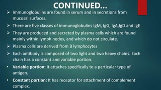  Immunoglobulins are found in serum and in secretions from
mucosal surfaces.
 There are five classes of immunoglobulins IgM, IgG, IgA,IgD and IgE
 They are produced and secreted by plasma cells which are found
mainly within lymph nodes, and which do not circulate.
 Plasma cells are derived from B lymphocytes
 Each antibody is composed of two light and two heavy chains. Each
chain has a constant and variable portion.
• Variable portion: It attaches specifically to a particular type of
antigen.
• Constant portion: It has receptor for attachment of complement
complex.
CONTINUED…
 