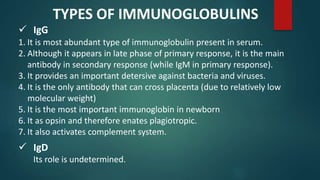  IgG
1. It is most abundant type of immunoglobulin present in serum.
2. Although it appears in late phase of primary response, it is the main
antibody in secondary response (while IgM in primary response).
3. It provides an important detersive against bacteria and viruses.
4. It is the only antibody that can cross placenta (due to relatively low
molecular weight)
5. It is the most important immunoglobin in newborn
6. It as opsin and therefore enates plagiotropic.
7. It also activates complement system.
TYPES OF IMMUNOGLOBULINS
 IgD
Its role is undetermined.
 