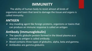 The ability of human body to resist almost all kinds of
organisms and toxin that tend to damage the tissue and organs is
called immunity.
ANTIGEN
 Any invading agent like foreign proteins, organisms or toxins that
can produce an immune response is called an antigen
Antibody (Immunoglobulin)
 The specific globulin protein formed in the blood plasma as a
reaction to antigen is called antibody.
 Blood contains three types of globulins. alpha, beta and gamma.
 Antibodies are gamma globulins.
IMMUNIITY
 