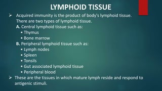  Acquired immunity is the product of body's lymphoid tissue.
There are two types of lymphoid tissue.
A. Central lymphoid tissue such as:
• Thymus
• Bone marrow
B. Peripheral lymphoid tissue such as:
• Lymph nodes
• Spleen
• Tonsils
• Gut associated lymphoid tissue
• Peripheral blood
 These are the tissues in which mature lymph reside and respond to
antigenic stimuli.
LYMPHOID TISSUE
 