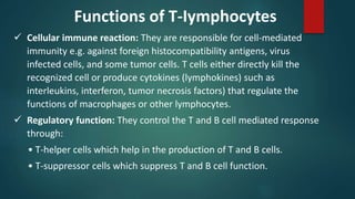  Cellular immune reaction: They are responsible for cell-mediated
immunity e.g. against foreign histocompatibility antigens, virus
infected cells, and some tumor cells. T cells either directly kill the
recognized cell or produce cytokines (lymphokines) such as
interleukins, interferon, tumor necrosis factors) that regulate the
functions of macrophages or other lymphocytes.
 Regulatory function: They control the T and B cell mediated response
through:
• T-helper cells which help in the production of T and B cells.
• T-suppressor cells which suppress T and B cell function.
Functions of T-Iymphocytes
 