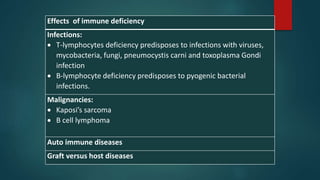 Effects of immune deficiency
Infections:
 T-lymphocytes deficiency predisposes to infections with viruses,
mycobacteria, fungi, pneumocystis carni and toxoplasma Gondi
infection
 B-lymphocyte deficiency predisposes to pyogenic bacterial
infections.
Malignancies:
 Kaposi’s sarcoma
 B cell lymphoma
Auto immune diseases
Graft versus host diseases
 