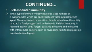 • Cell-mediated immunity
 In this type of immunity body develops large number of
T- lymphocytes which are specifically activated against foreign
agent. These activated or sensitized lymphocytes have the ability
to attach a foreign agent and to destroy it. Cellular immunity is
required against viral, fungal. parasitic infections and infections
with intracellular bacteria such as mycobacterium tuberculosis an
mycobacterium leprae.
CONTINUED…
 
